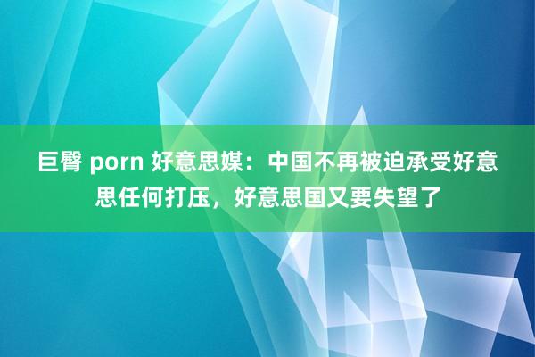 巨臀 porn 好意思媒：中国不再被迫承受好意思任何打压，好意思国又要失望了