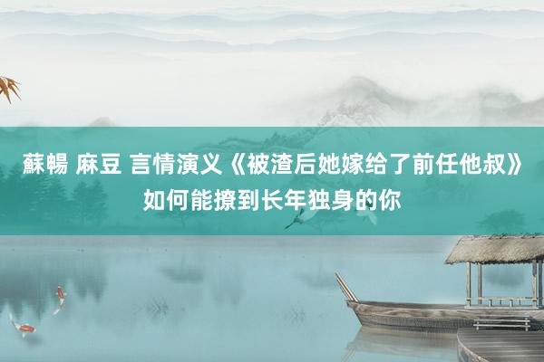 蘇暢 麻豆 言情演义《被渣后她嫁给了前任他叔》如何能撩到长年独身的你
