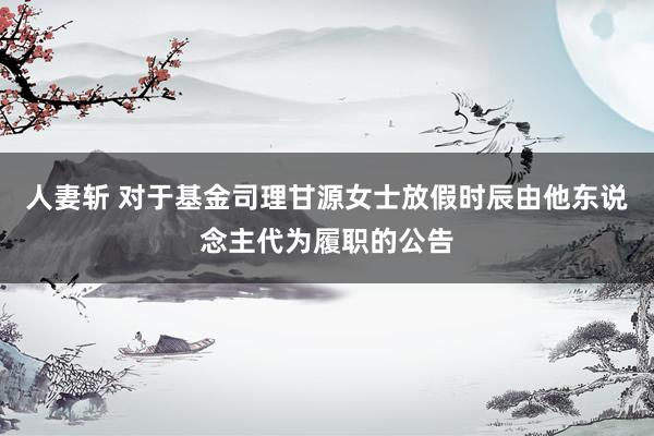 人妻斩 对于基金司理甘源女士放假时辰由他东说念主代为履职的公告