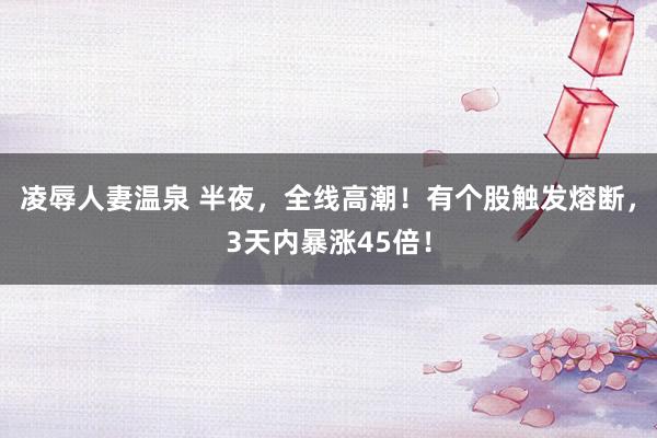 凌辱人妻温泉 半夜，全线高潮！有个股触发熔断，3天内暴涨45倍！
