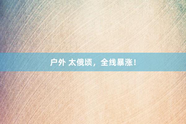 户外 太俄顷，全线暴涨！