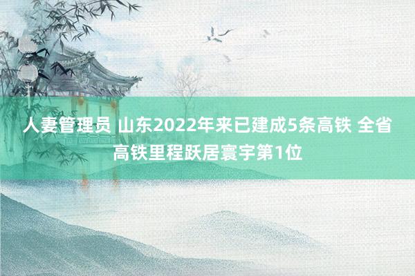人妻管理员 山东2022年来已建成5条高铁 全省高铁里程跃居寰宇第1位