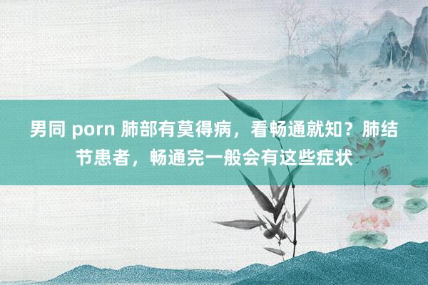 男同 porn 肺部有莫得病，看畅通就知？肺结节患者，畅通完一般会有这些症状