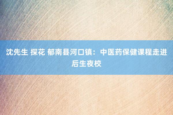 沈先生 探花 郁南县河口镇：中医药保健课程走进后生夜校
