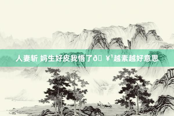 人妻斩 妈生好皮我悟了🥹越素越好意思