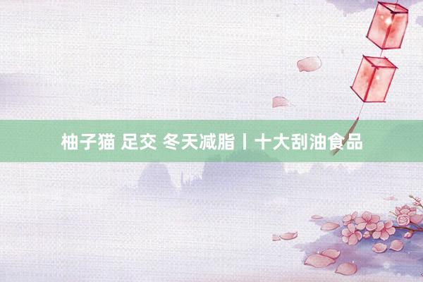 柚子猫 足交 冬天减脂丨十大刮油食品