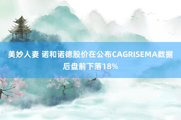 美妙人妻 诺和诺德股价在公布CAGRISEMA数据后盘前下落18%
