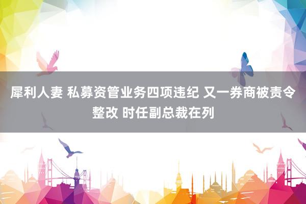 犀利人妻 私募资管业务四项违纪 又一券商被责令整改 时任副总裁在列