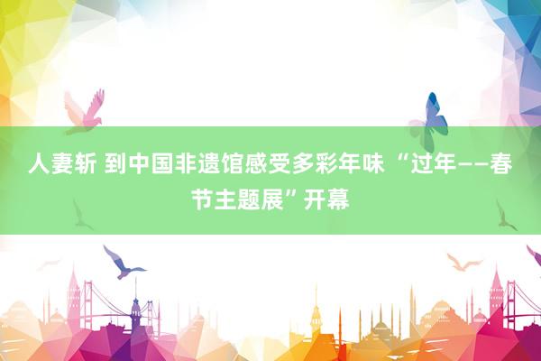 人妻斩 到中国非遗馆感受多彩年味 “过年——春节主题展”开幕