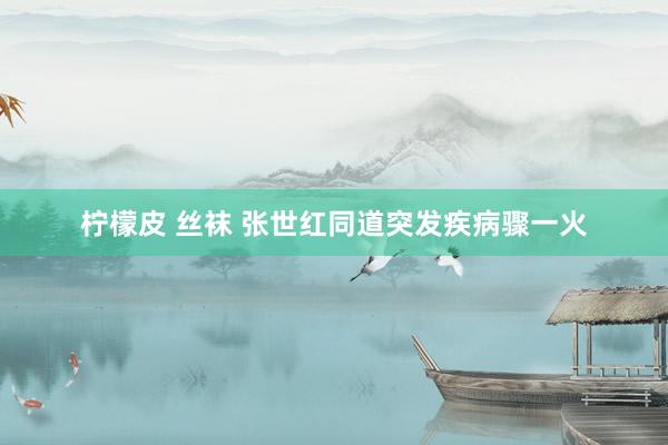 柠檬皮 丝袜 张世红同道突发疾病骤一火