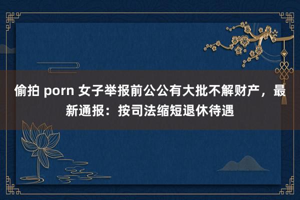 偷拍 porn 女子举报前公公有大批不解财产，最新通报：按司法缩短退休待遇