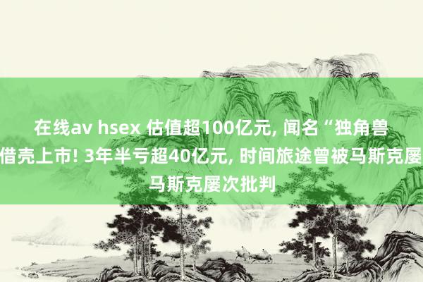 在线av hsex 估值超100亿元, 闻名“独角兽”准备借壳上市! 3年半亏超40亿元, 时间旅途曾被马斯克屡次批判