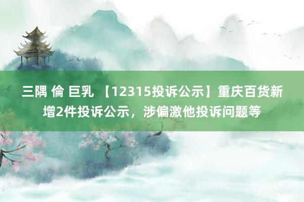 三隅 倫 巨乳 【12315投诉公示】重庆百货新增2件投诉公示，涉偏激他投诉问题等