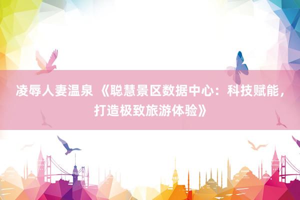 凌辱人妻温泉 《聪慧景区数据中心：科技赋能，打造极致旅游体验》