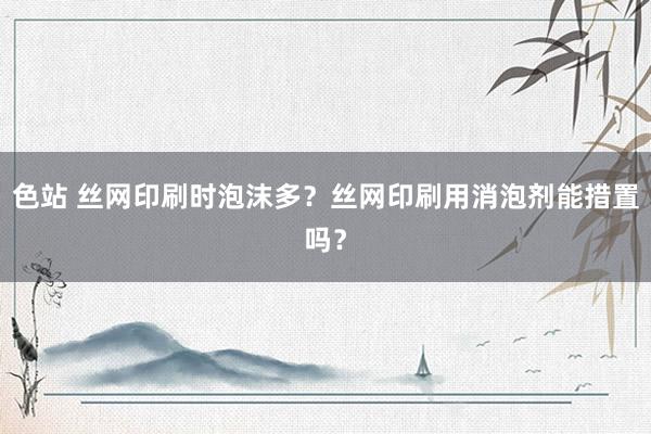 色站 丝网印刷时泡沫多？丝网印刷用消泡剂能措置吗？