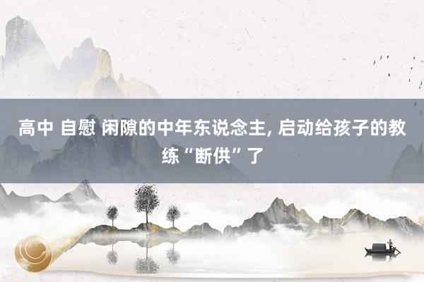 高中 自慰 闲隙的中年东说念主, 启动给孩子的教练“断供”了