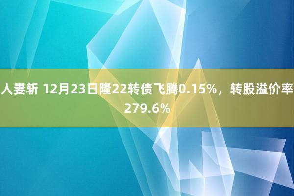 人妻斩 12月23日隆22转债飞腾0.15%，转股溢价率279.6%