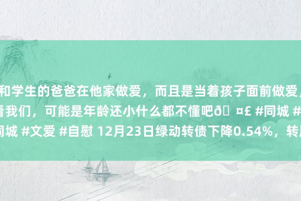 和学生的爸爸在他家做爱，而且是当着孩子面前做爱，太刺激了，孩子完全不看我们，可能是年龄还小什么都不懂吧🤣 #同城 #文爱 #自慰 12月23日绿动转债下降0.54%，转股溢价率58.31%