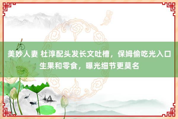 美妙人妻 杜淳配头发长文吐槽，保姆偷吃光入口生果和零食，曝光细节更莫名