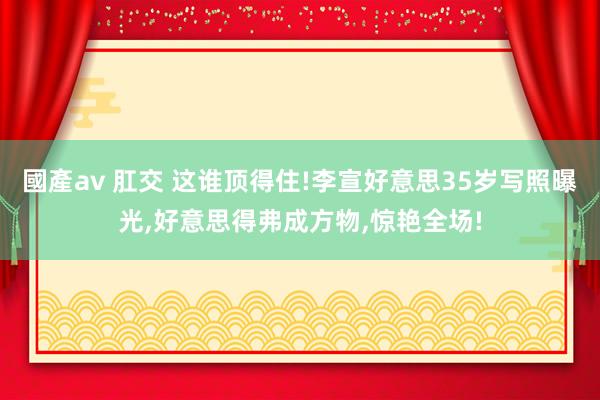 國產av 肛交 这谁顶得住!李宣好意思35岁写照曝光,好意思得弗成方物,惊艳全场!