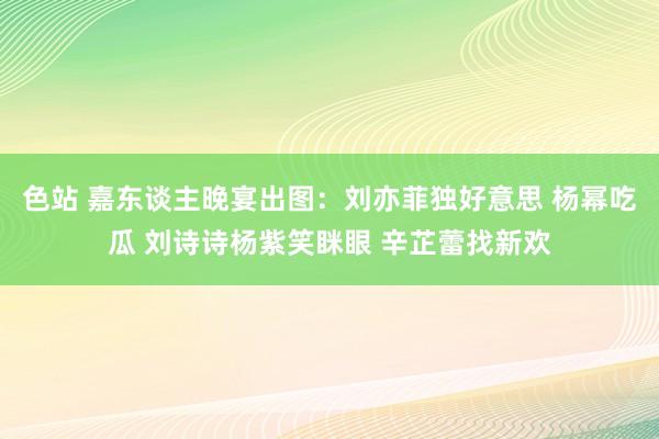 色站 嘉东谈主晚宴出图：刘亦菲独好意思 杨幂吃瓜 刘诗诗杨紫笑眯眼 辛芷蕾找新欢