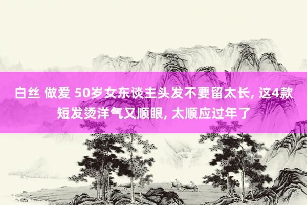 白丝 做爱 50岁女东谈主头发不要留太长, 这4款短发烫洋气又顺眼, 太顺应过年了