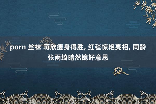 porn 丝袜 蒋欣瘦身得胜, 红毯惊艳亮相, 同龄张雨绮暗然媲好意思