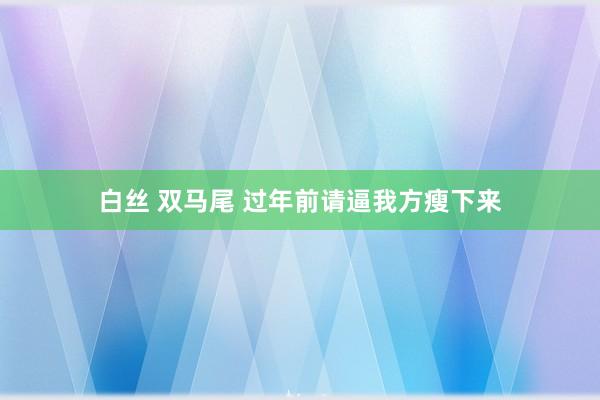 白丝 双马尾 过年前请逼我方瘦下来