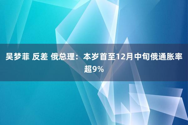 吴梦菲 反差 俄总理：本岁首至12月中旬俄通胀率超9%