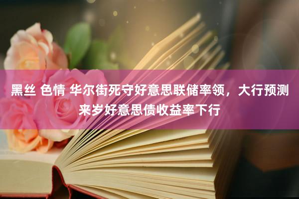黑丝 色情 华尔街死守好意思联储率领，大行预测来岁好意思债收益率下行