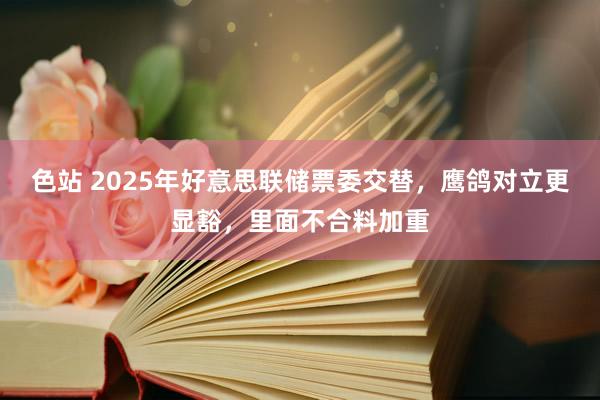 色站 2025年好意思联储票委交替，鹰鸽对立更显豁，里面不合料加重