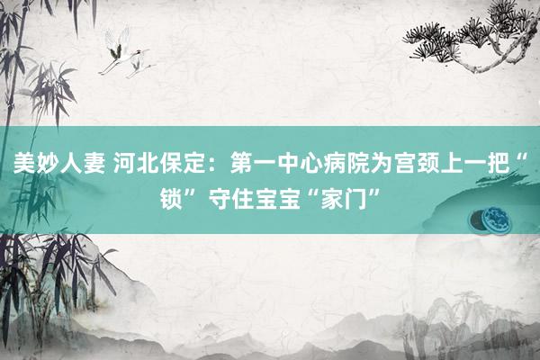 美妙人妻 河北保定：第一中心病院为宫颈上一把“锁” 守住宝宝“家门”