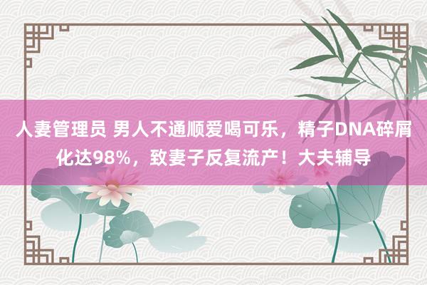 人妻管理员 男人不通顺爱喝可乐，精子DNA碎屑化达98%，致妻子反复流产！大夫辅导