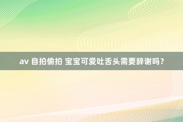 av 自拍偷拍 宝宝可爱吐舌头需要辞谢吗？