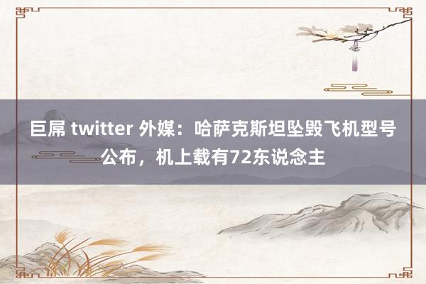 巨屌 twitter 外媒：哈萨克斯坦坠毁飞机型号公布，机上载有72东说念主