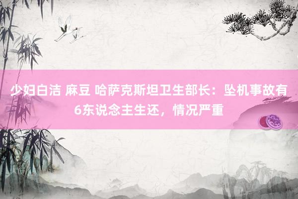 少妇白洁 麻豆 哈萨克斯坦卫生部长：坠机事故有6东说念主生还，情况严重
