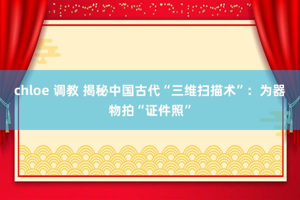 chloe 调教 揭秘中国古代“三维扫描术”：为器物拍“证件照”
