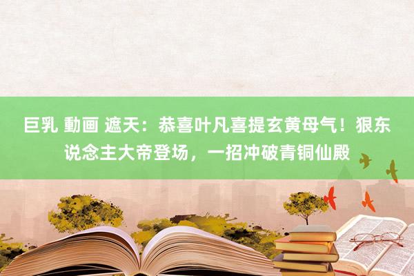 巨乳 動画 遮天：恭喜叶凡喜提玄黄母气！狠东说念主大帝登场，一招冲破青铜仙殿