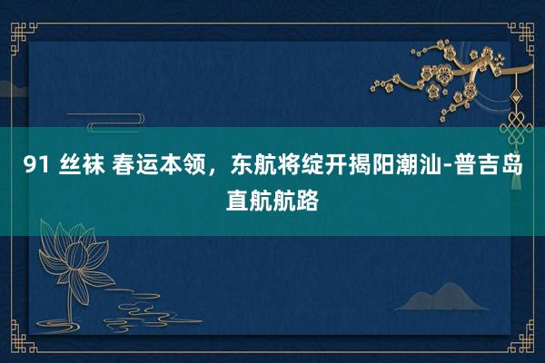 91 丝袜 春运本领，东航将绽开揭阳潮汕-普吉岛直航航路