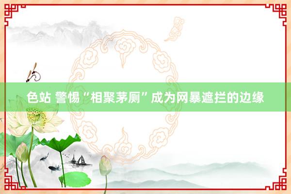 色站 警惕“相聚茅厕”成为网暴遮拦的边缘