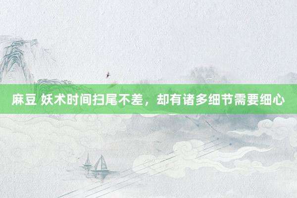 麻豆 妖术时间扫尾不差，却有诸多细节需要细心