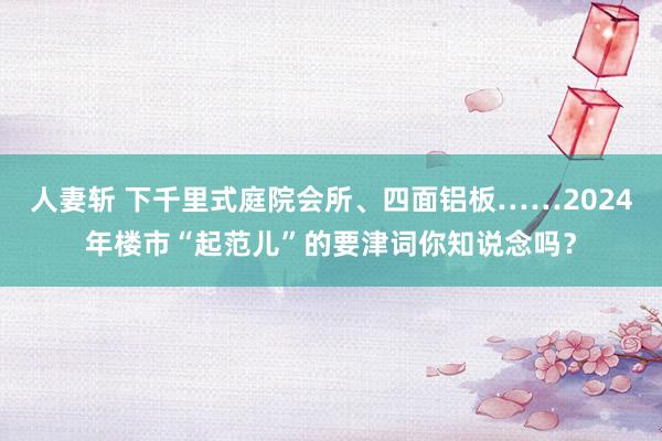 人妻斩 下千里式庭院会所、四面铝板……2024年楼市“起范儿”的要津词你知说念吗？