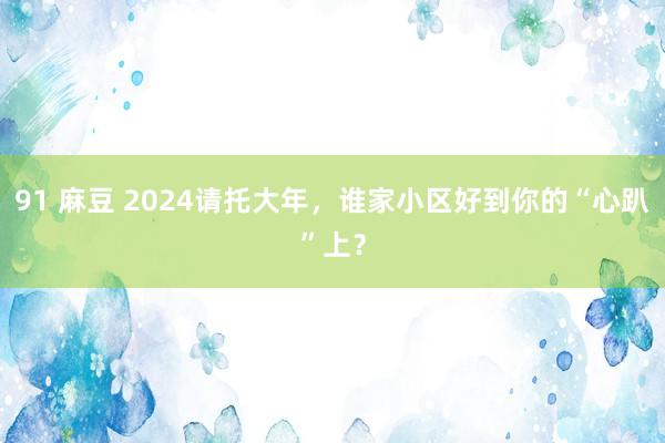 91 麻豆 2024请托大年，谁家小区好到你的“心趴”上？