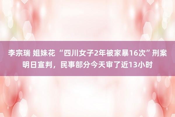 李宗瑞 姐妹花 “四川女子2年被家暴16次”刑案明日宣判，民事部分今天审了近13小时