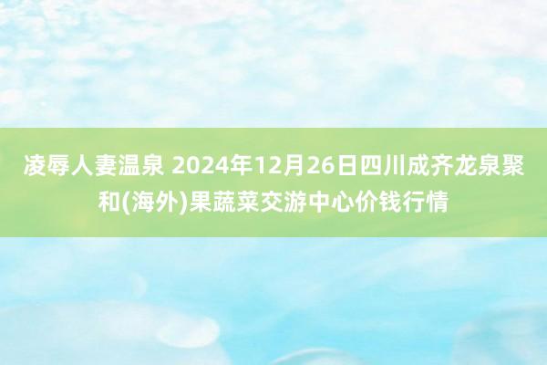 凌辱人妻温泉 2024年12月26日四川成齐龙泉聚和(海外)果蔬菜交游中心价钱行情