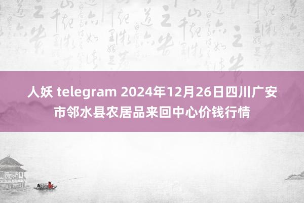 人妖 telegram 2024年12月26日四川广安市邻水县农居品来回中心价钱行情