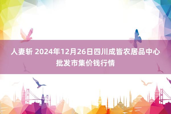 人妻斩 2024年12月26日四川成皆农居品中心批发市集价钱行情