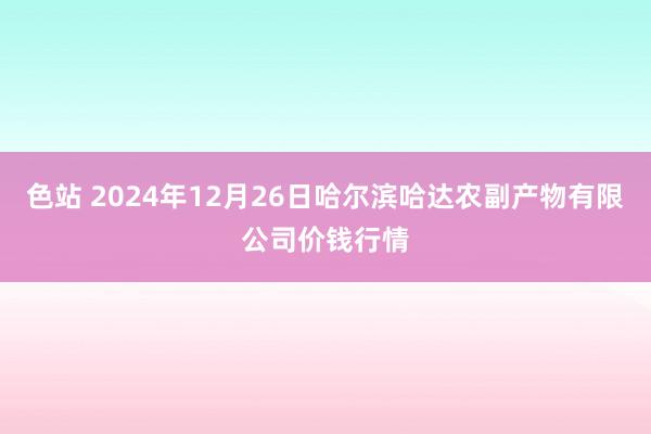 色站 2024年12月26日哈尔滨哈达农副产物有限公司价钱行情