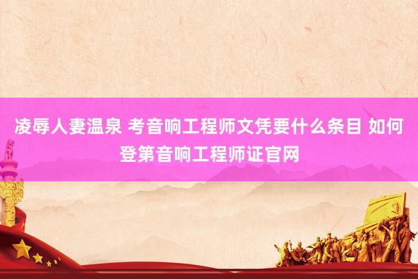 凌辱人妻温泉 考音响工程师文凭要什么条目 如何登第音响工程师证官网