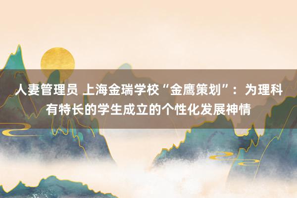 人妻管理员 上海金瑞学校“金鹰策划”：为理科有特长的学生成立的个性化发展神情